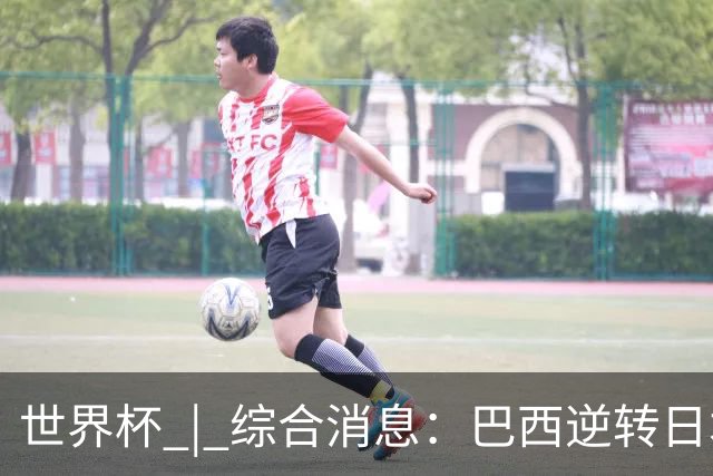 世界杯 | 综合消息：巴西逆转日本 荷兰、德国败走“点球大战”