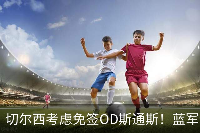切尔西考虑免签OD斯通斯！蓝军今夏锁定中卫补强，多套方案同步推进