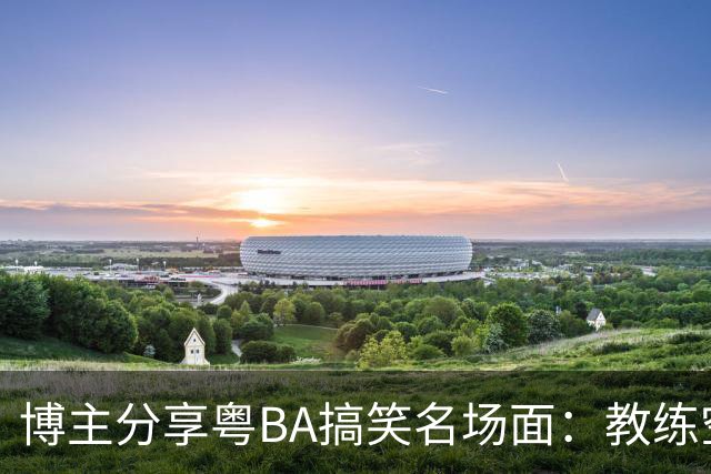 博主分享粤BA搞笑名场面：教练空气封盖对方三分投篮