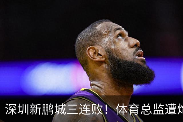 深圳新鹏城三连败！体育总监遭炮轰：被小丑毁掉，不懂球的门外汉