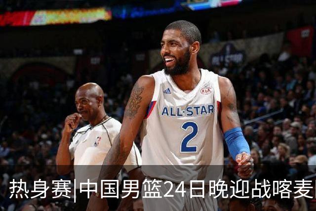 热身赛|中国男篮24日晚迎战喀麦隆队，内线轮换迎来考验