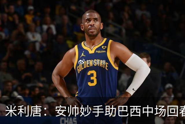 米利唐：安帅妙手助巴西中场回春，在皇马时他就善于倾听建议