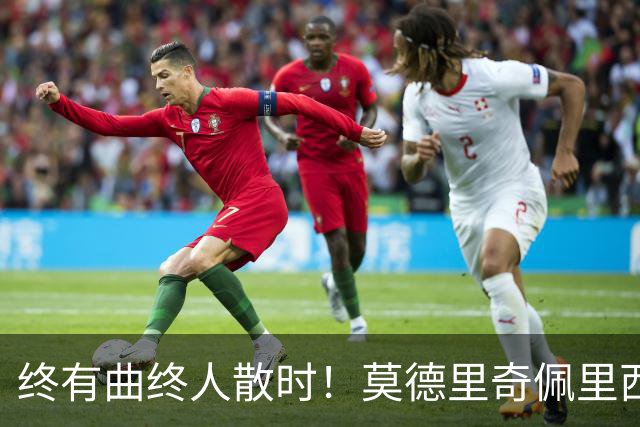 终有曲终人散时！莫德里奇佩里西奇告别 老将已燃尽