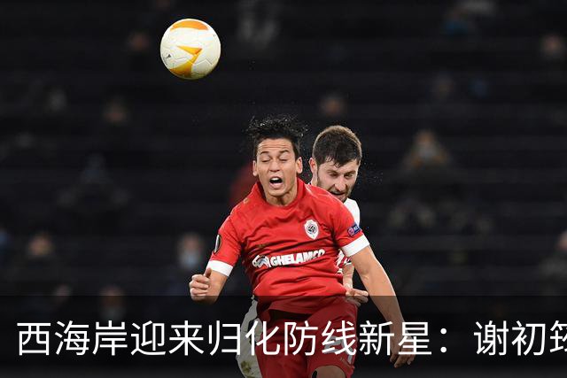 西海岸迎来归化防线新星：谢初筠加盟，中国足球的青春风暴蓄势待发