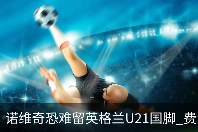 诺维奇恐难留英格兰U21国脚 费舍尔遭英超四队哄抢