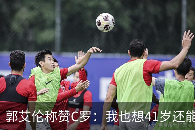 郭艾伦称赞C罗：我也想41岁还能打球让大家评判 挨骂也很幸福