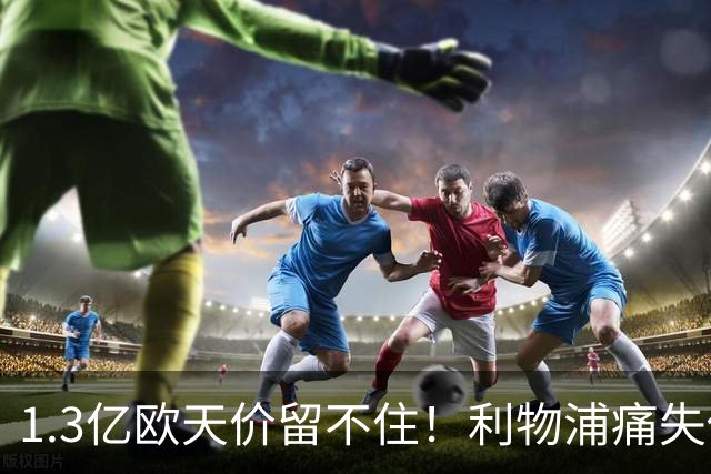 1.3亿欧天价留不住！利物浦痛失传奇，夏窗终极豪赌太揪心