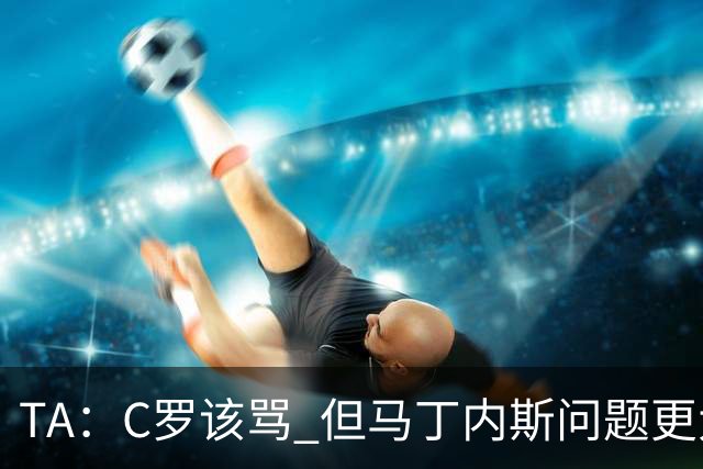 TA：C罗该骂 但马丁内斯问题更大，后者战术失策是更严重的隐患